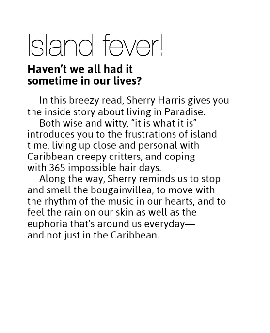 Island fever!
Haven’t we all had it  sometime in our lives? In this breezy read, Sherry Harris gives you the inside story about living in Paradise.
Both wise and witty, “it is what it is” introduces you to the frustrations of island time, living up close and personal with Caribbean creepy critters, and coping  with 365 impossible hair days.
Along the way, Sherry reminds us to stop and smell the bougainvillea, to move with the rhythm of the music in our hearts, and to feel the rain on our skin as well as the euphoria that’s around us everyday— and not just in the Caribbean.